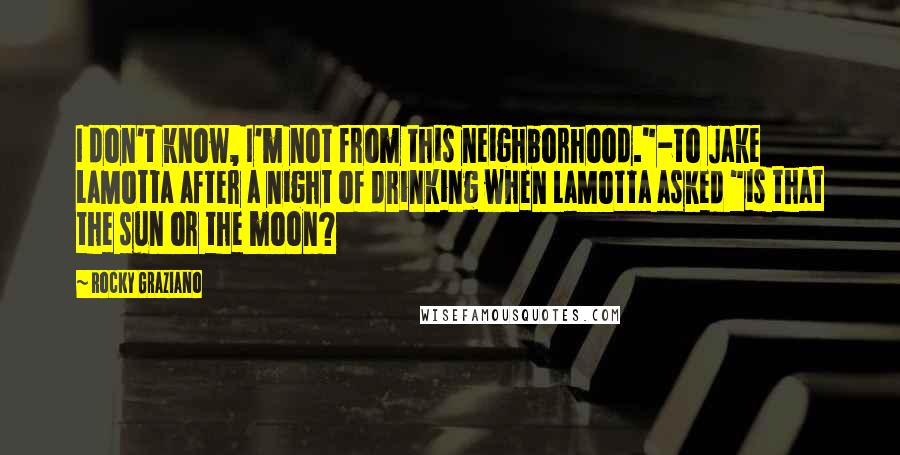 Rocky Graziano Quotes: I don't know, I'm not from this neighborhood."-to Jake LaMotta after a night of drinking when LaMotta asked "is that the sun or the moon?