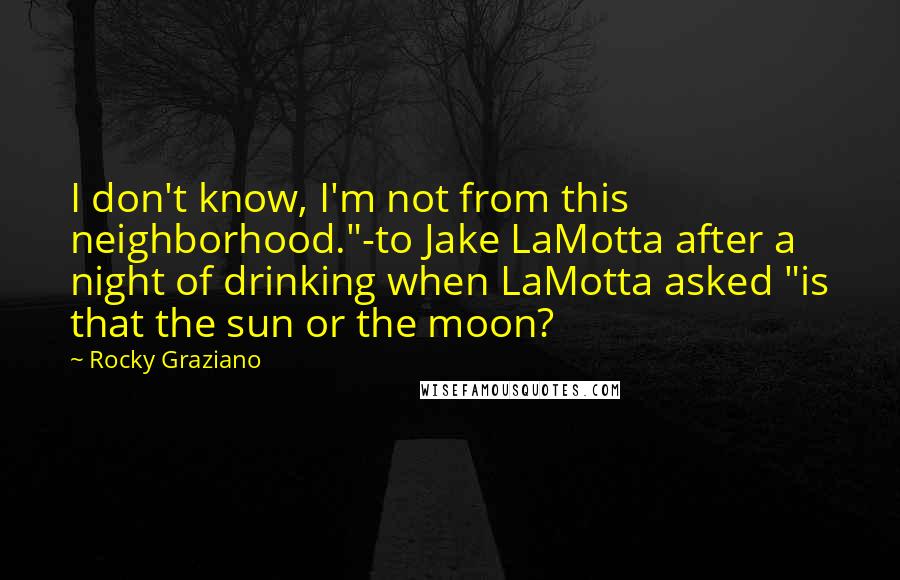 Rocky Graziano Quotes: I don't know, I'm not from this neighborhood."-to Jake LaMotta after a night of drinking when LaMotta asked "is that the sun or the moon?