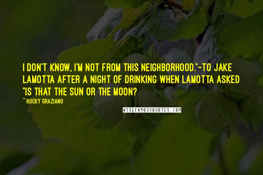Rocky Graziano Quotes: I don't know, I'm not from this neighborhood."-to Jake LaMotta after a night of drinking when LaMotta asked "is that the sun or the moon?