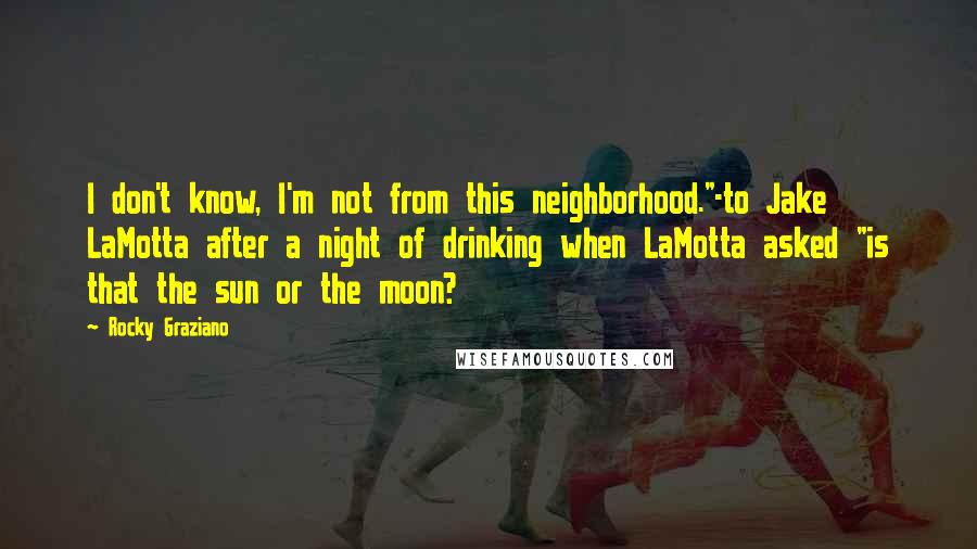 Rocky Graziano Quotes: I don't know, I'm not from this neighborhood."-to Jake LaMotta after a night of drinking when LaMotta asked "is that the sun or the moon?