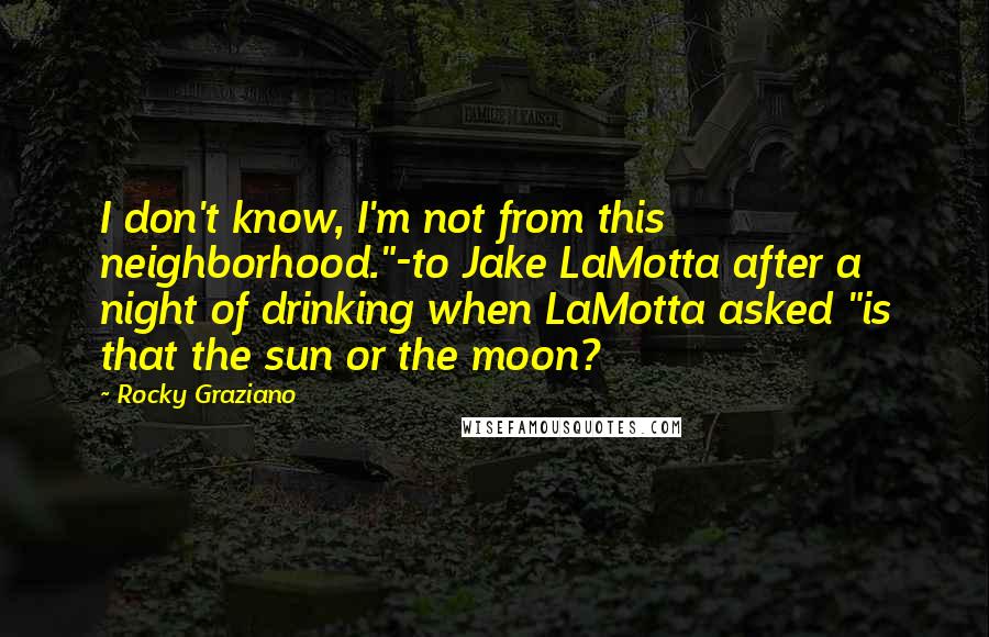 Rocky Graziano Quotes: I don't know, I'm not from this neighborhood."-to Jake LaMotta after a night of drinking when LaMotta asked "is that the sun or the moon?