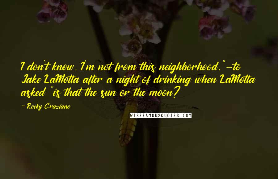 Rocky Graziano Quotes: I don't know, I'm not from this neighborhood."-to Jake LaMotta after a night of drinking when LaMotta asked "is that the sun or the moon?