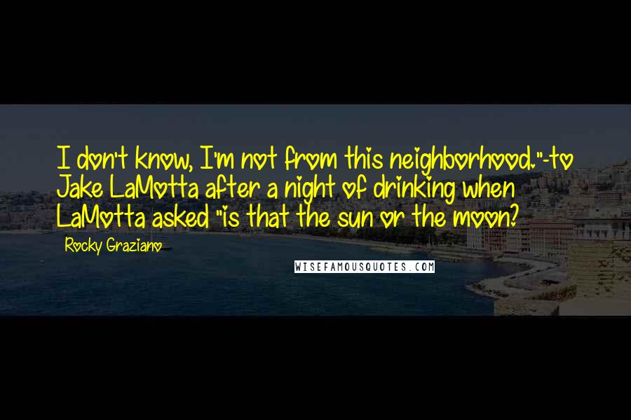 Rocky Graziano Quotes: I don't know, I'm not from this neighborhood."-to Jake LaMotta after a night of drinking when LaMotta asked "is that the sun or the moon?