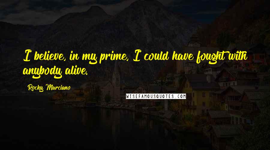 Rocky Marciano Quotes: I believe, in my prime, I could have fought with anybody alive.