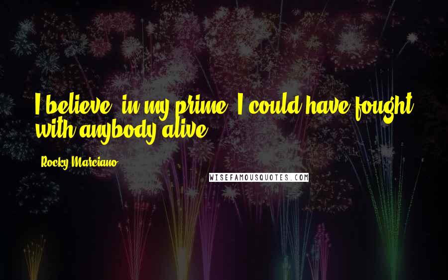 Rocky Marciano Quotes: I believe, in my prime, I could have fought with anybody alive.