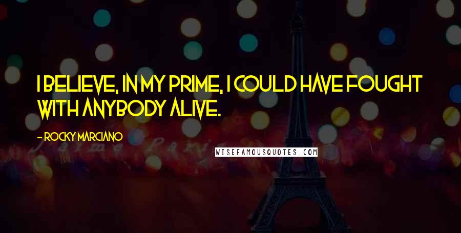 Rocky Marciano Quotes: I believe, in my prime, I could have fought with anybody alive.