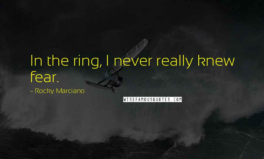 Rocky Marciano Quotes: In the ring, I never really knew fear.