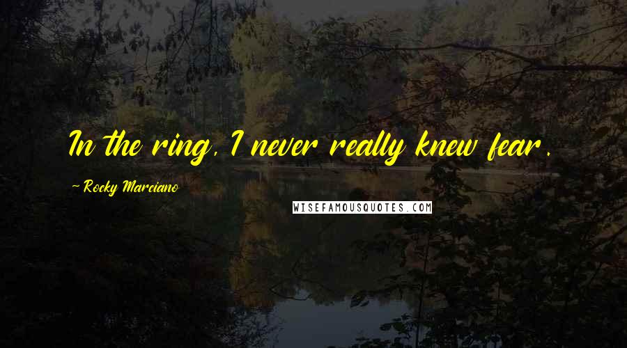 Rocky Marciano Quotes: In the ring, I never really knew fear.