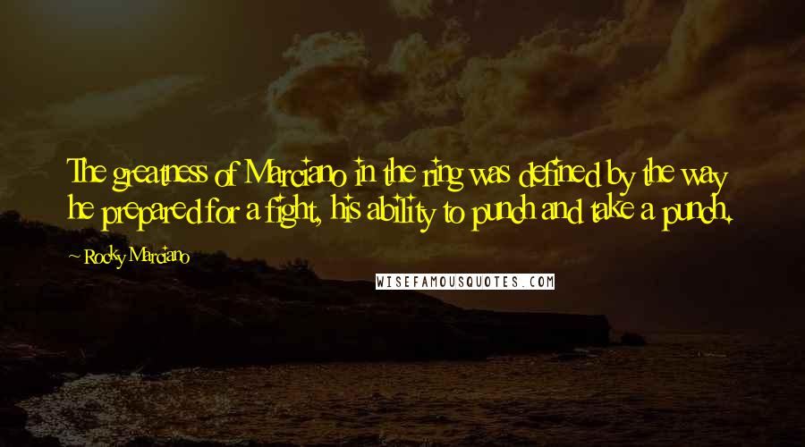 Rocky Marciano Quotes: The greatness of Marciano in the ring was defined by the way he prepared for a fight, his ability to punch and take a punch.