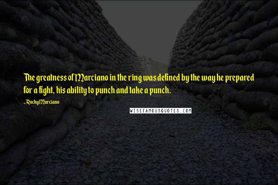 Rocky Marciano Quotes: The greatness of Marciano in the ring was defined by the way he prepared for a fight, his ability to punch and take a punch.