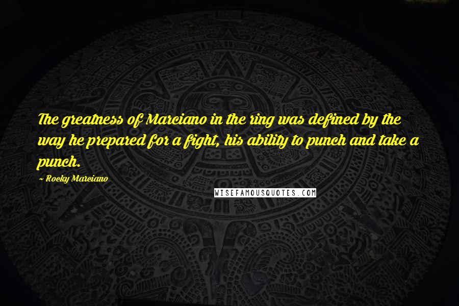 Rocky Marciano Quotes: The greatness of Marciano in the ring was defined by the way he prepared for a fight, his ability to punch and take a punch.