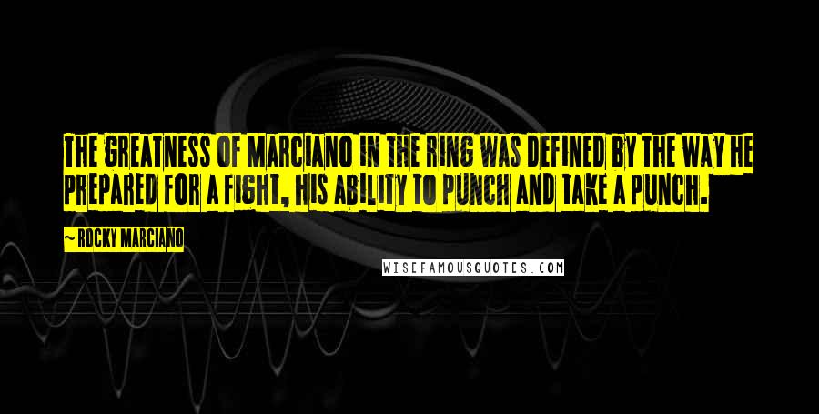 Rocky Marciano Quotes: The greatness of Marciano in the ring was defined by the way he prepared for a fight, his ability to punch and take a punch.