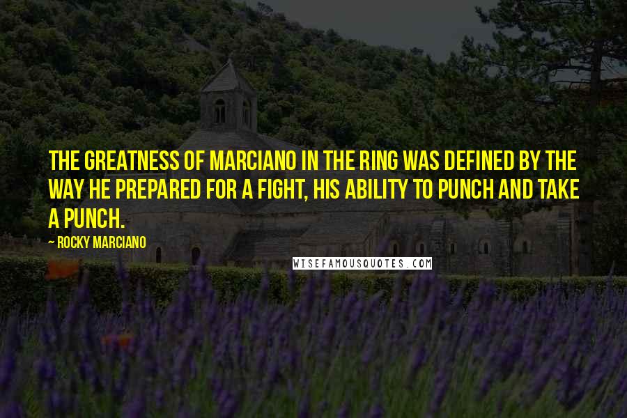 Rocky Marciano Quotes: The greatness of Marciano in the ring was defined by the way he prepared for a fight, his ability to punch and take a punch.