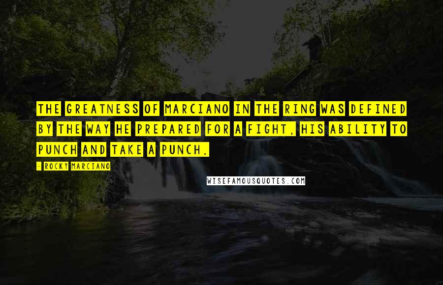 Rocky Marciano Quotes: The greatness of Marciano in the ring was defined by the way he prepared for a fight, his ability to punch and take a punch.