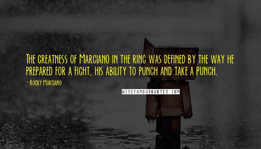 Rocky Marciano Quotes: The greatness of Marciano in the ring was defined by the way he prepared for a fight, his ability to punch and take a punch.