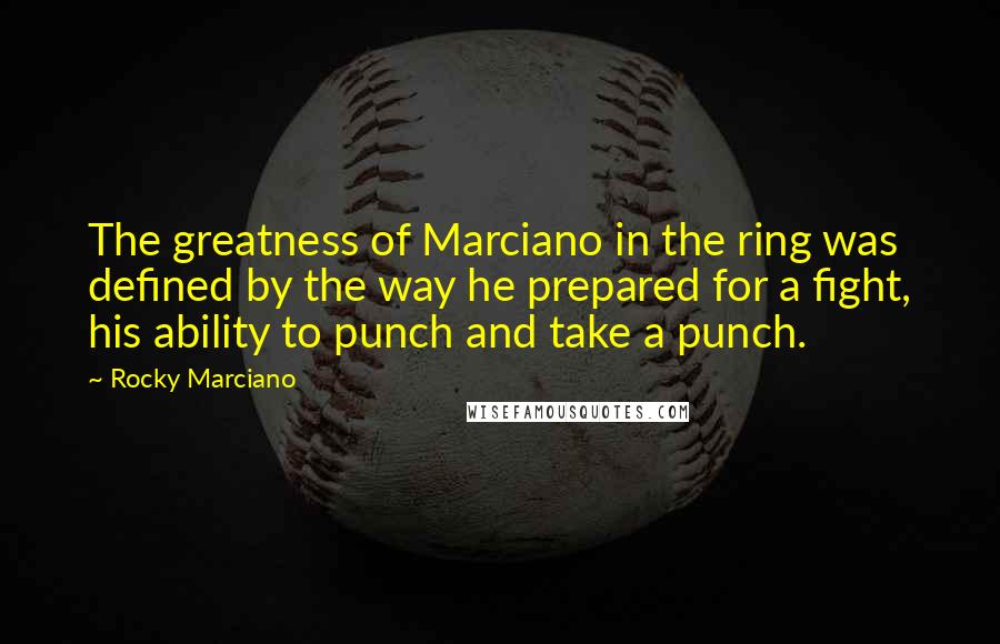 Rocky Marciano Quotes: The greatness of Marciano in the ring was defined by the way he prepared for a fight, his ability to punch and take a punch.