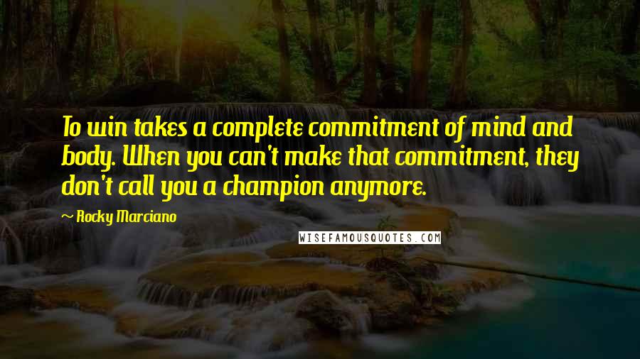 Rocky Marciano Quotes: To win takes a complete commitment of mind and body. When you can't make that commitment, they don't call you a champion anymore.