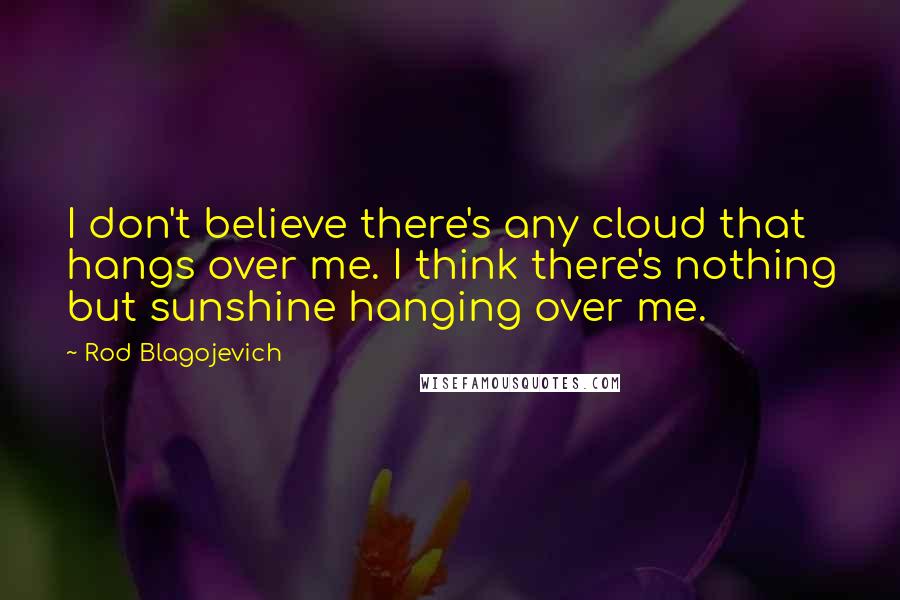 Rod Blagojevich Quotes: I don't believe there's any cloud that hangs over me. I think there's nothing but sunshine hanging over me.