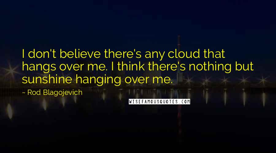Rod Blagojevich Quotes: I don't believe there's any cloud that hangs over me. I think there's nothing but sunshine hanging over me.