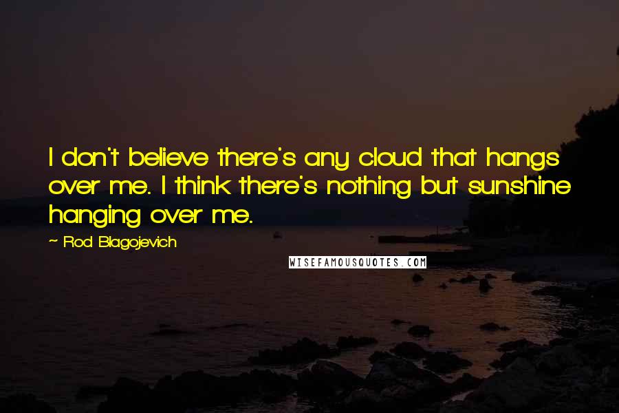 Rod Blagojevich Quotes: I don't believe there's any cloud that hangs over me. I think there's nothing but sunshine hanging over me.