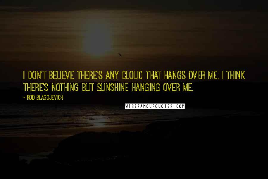 Rod Blagojevich Quotes: I don't believe there's any cloud that hangs over me. I think there's nothing but sunshine hanging over me.