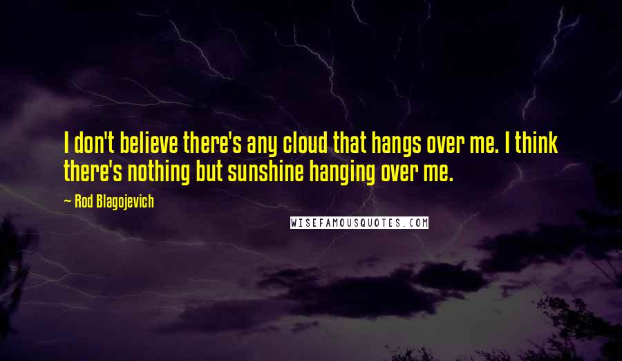 Rod Blagojevich Quotes: I don't believe there's any cloud that hangs over me. I think there's nothing but sunshine hanging over me.