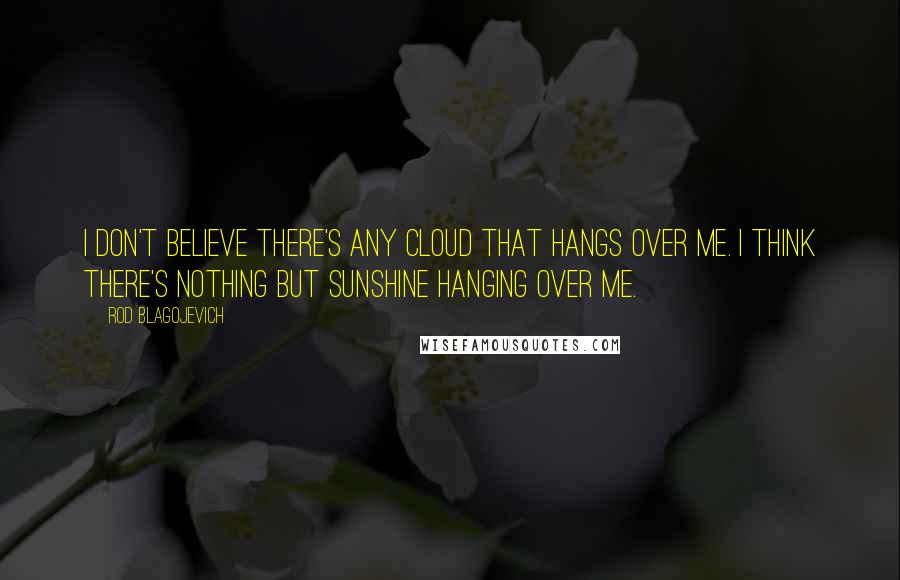 Rod Blagojevich Quotes: I don't believe there's any cloud that hangs over me. I think there's nothing but sunshine hanging over me.