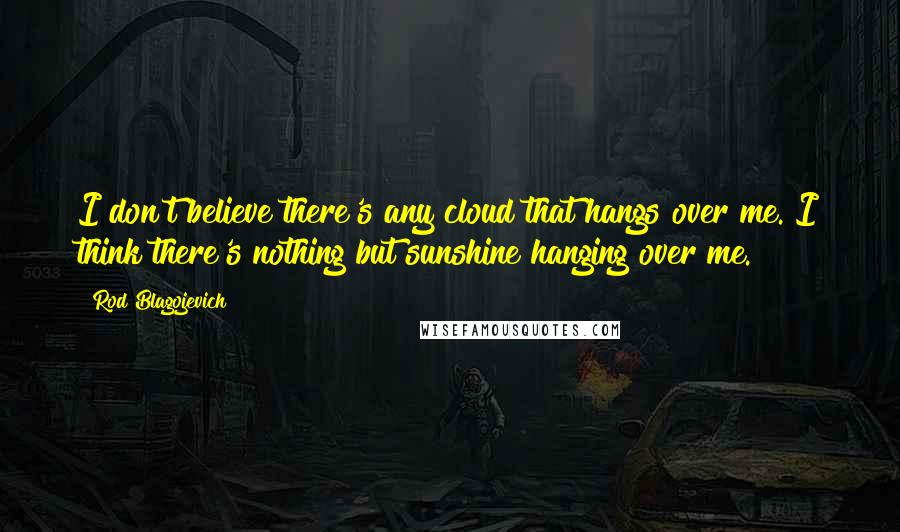 Rod Blagojevich Quotes: I don't believe there's any cloud that hangs over me. I think there's nothing but sunshine hanging over me.