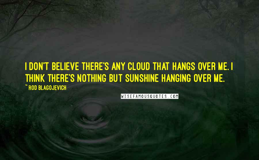 Rod Blagojevich Quotes: I don't believe there's any cloud that hangs over me. I think there's nothing but sunshine hanging over me.
