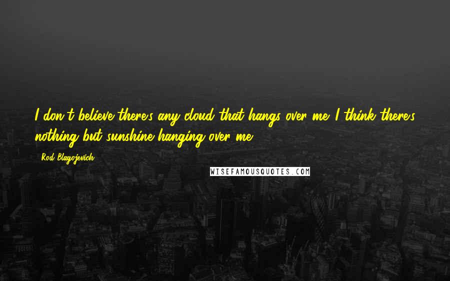 Rod Blagojevich Quotes: I don't believe there's any cloud that hangs over me. I think there's nothing but sunshine hanging over me.