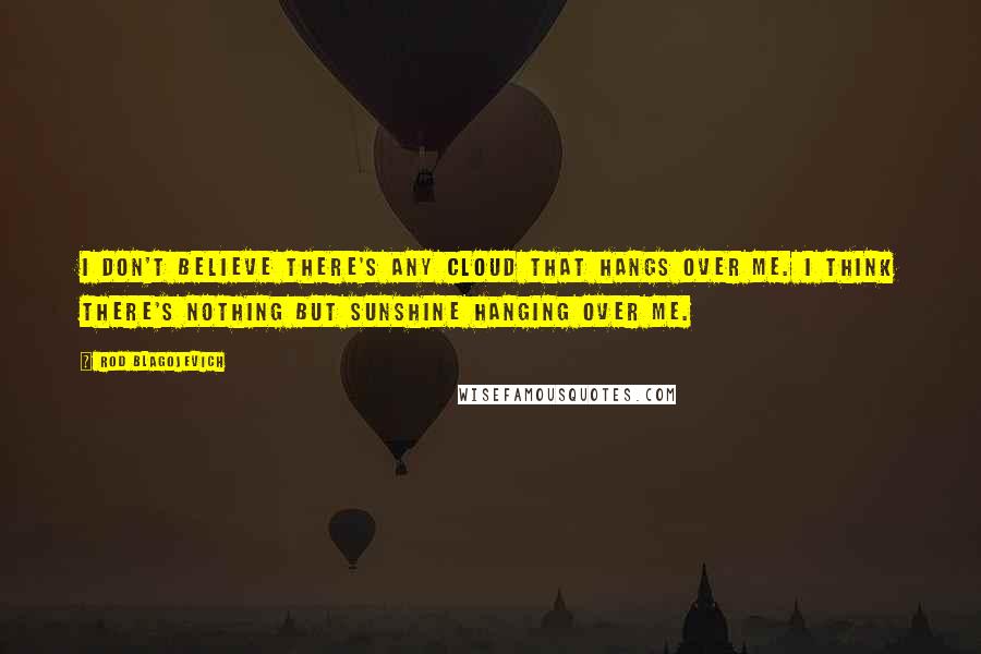 Rod Blagojevich Quotes: I don't believe there's any cloud that hangs over me. I think there's nothing but sunshine hanging over me.