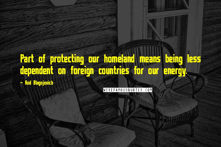 Rod Blagojevich Quotes: Part of protecting our homeland means being less dependent on foreign countries for our energy.