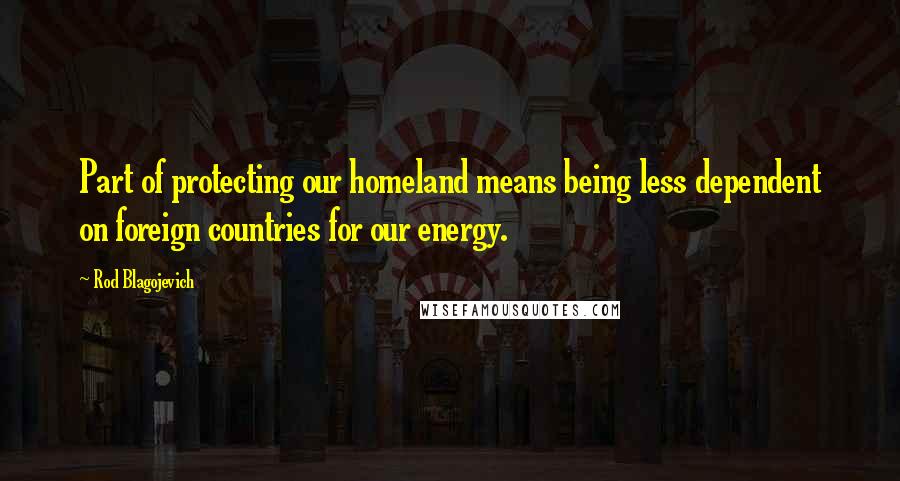 Rod Blagojevich Quotes: Part of protecting our homeland means being less dependent on foreign countries for our energy.