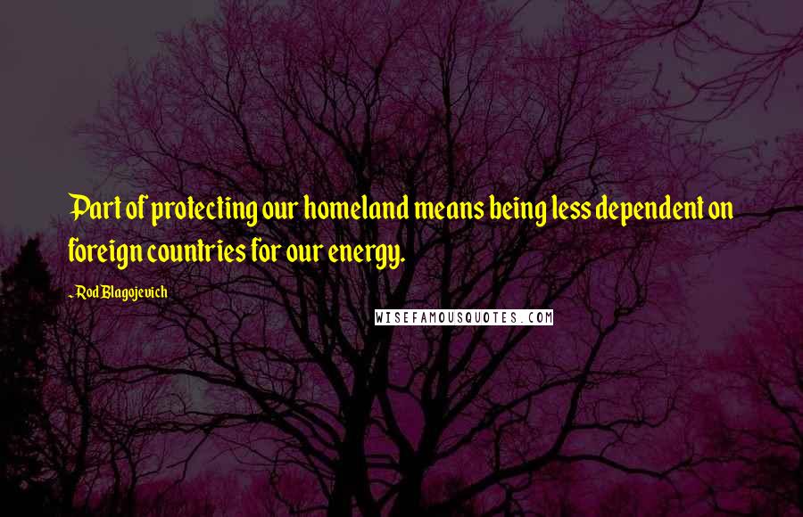 Rod Blagojevich Quotes: Part of protecting our homeland means being less dependent on foreign countries for our energy.