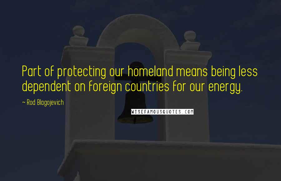 Rod Blagojevich Quotes: Part of protecting our homeland means being less dependent on foreign countries for our energy.