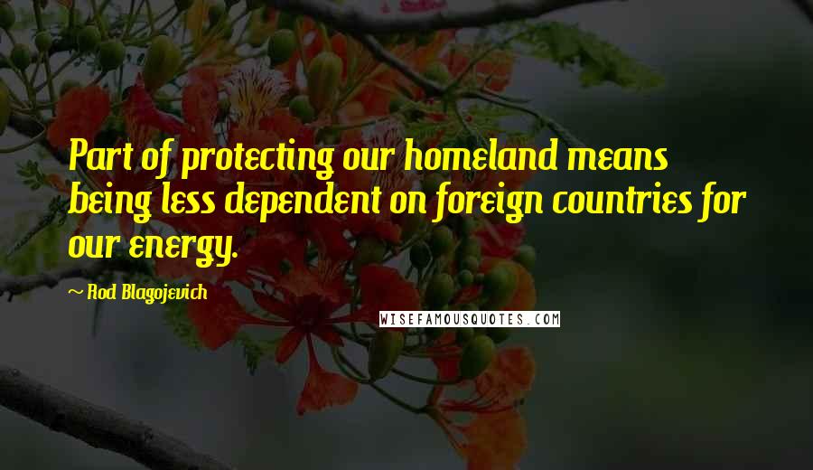 Rod Blagojevich Quotes: Part of protecting our homeland means being less dependent on foreign countries for our energy.