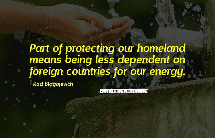 Rod Blagojevich Quotes: Part of protecting our homeland means being less dependent on foreign countries for our energy.