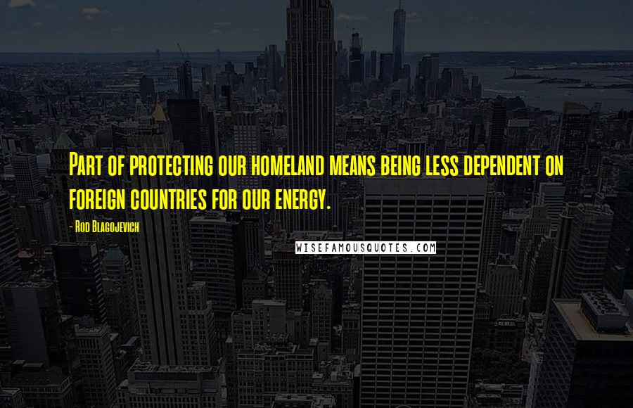 Rod Blagojevich Quotes: Part of protecting our homeland means being less dependent on foreign countries for our energy.