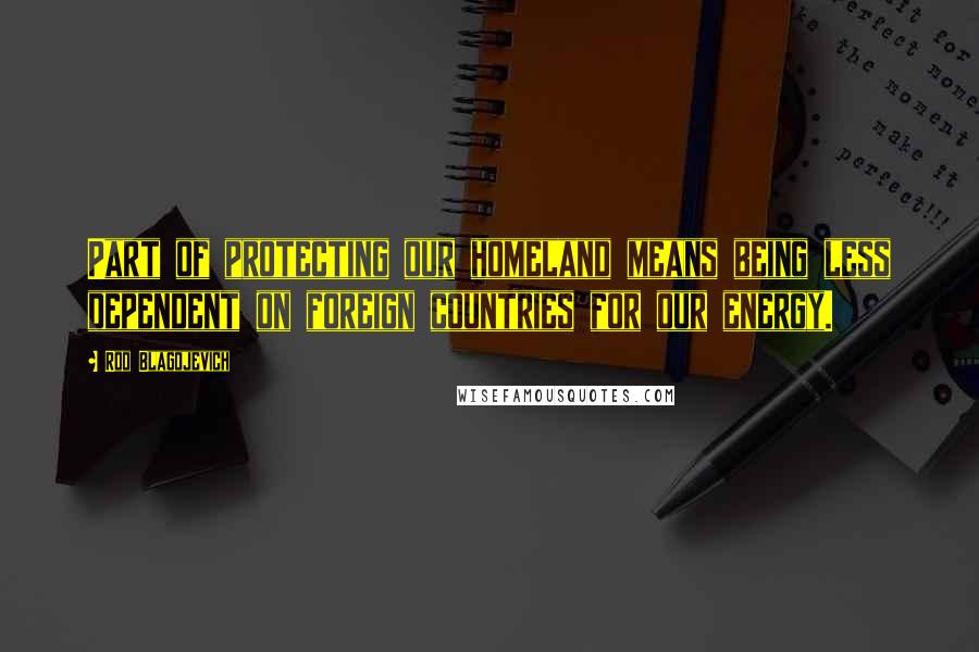 Rod Blagojevich Quotes: Part of protecting our homeland means being less dependent on foreign countries for our energy.