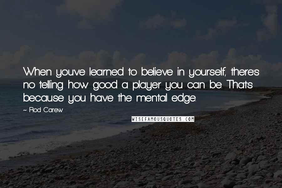 Rod Carew Quotes: When you've learned to believe in yourself, there's no telling how good a player you can be. That's because you have the mental edge.