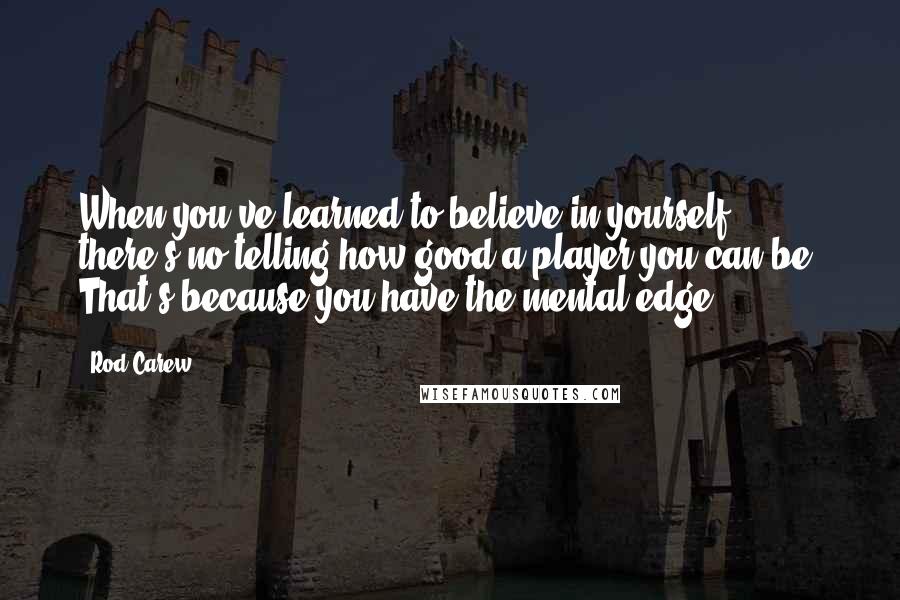 Rod Carew Quotes: When you've learned to believe in yourself, there's no telling how good a player you can be. That's because you have the mental edge.