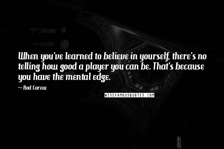 Rod Carew Quotes: When you've learned to believe in yourself, there's no telling how good a player you can be. That's because you have the mental edge.