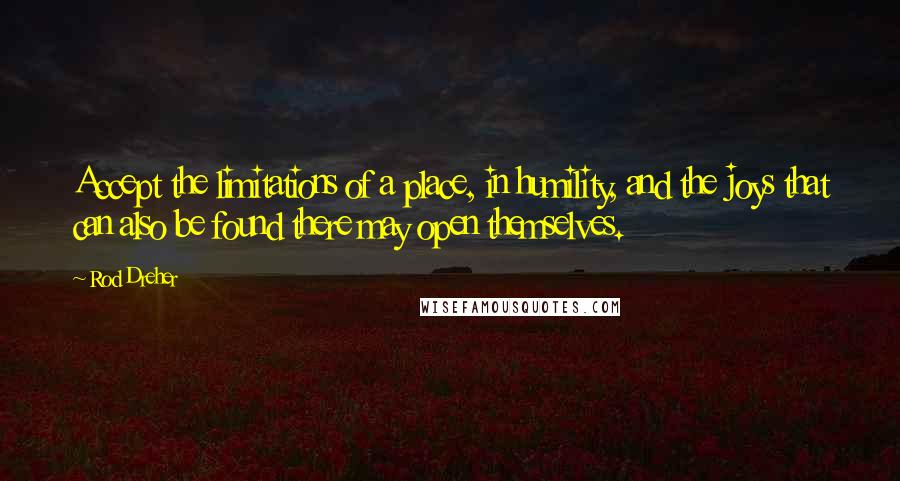 Rod Dreher Quotes: Accept the limitations of a place, in humility, and the joys that can also be found there may open themselves.