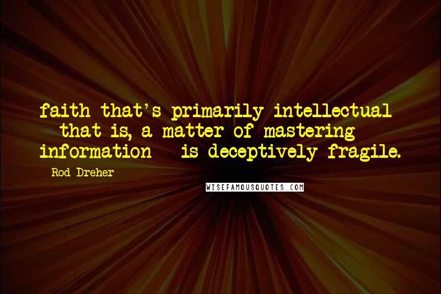 Rod Dreher Quotes: faith that's primarily intellectual - that is, a matter of mastering information - is deceptively fragile.