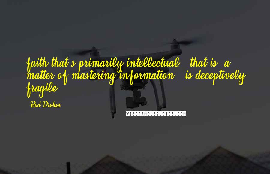 Rod Dreher Quotes: faith that's primarily intellectual - that is, a matter of mastering information - is deceptively fragile.