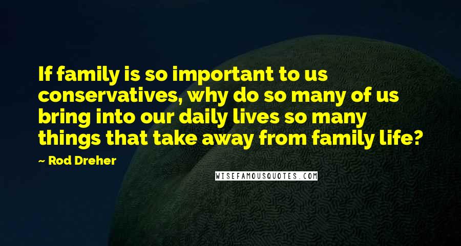 Rod Dreher Quotes: If family is so important to us conservatives, why do so many of us bring into our daily lives so many things that take away from family life?