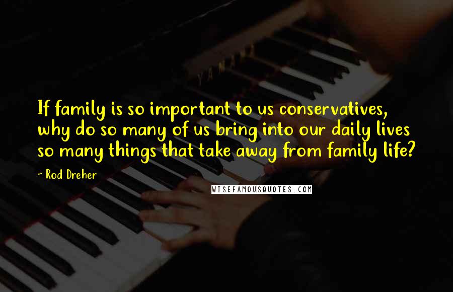 Rod Dreher Quotes: If family is so important to us conservatives, why do so many of us bring into our daily lives so many things that take away from family life?