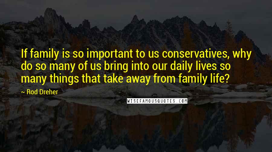 Rod Dreher Quotes: If family is so important to us conservatives, why do so many of us bring into our daily lives so many things that take away from family life?