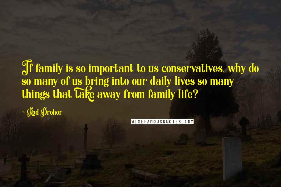 Rod Dreher Quotes: If family is so important to us conservatives, why do so many of us bring into our daily lives so many things that take away from family life?