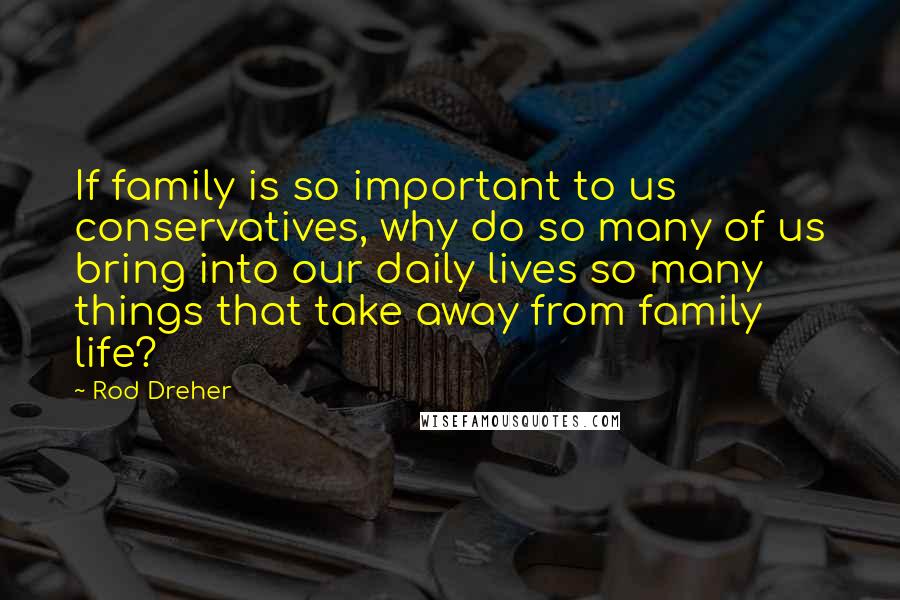 Rod Dreher Quotes: If family is so important to us conservatives, why do so many of us bring into our daily lives so many things that take away from family life?